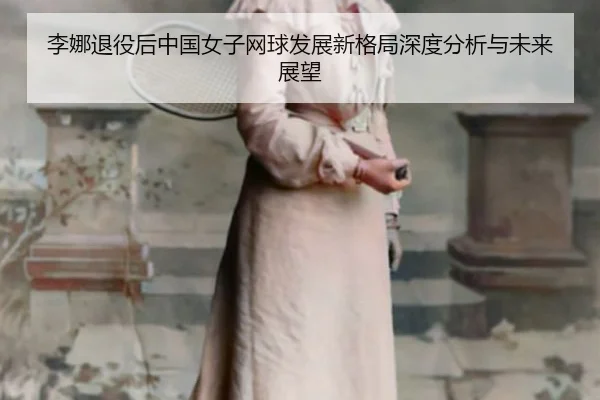李娜退役后中国女子网球发展新格局深度分析与未来展望