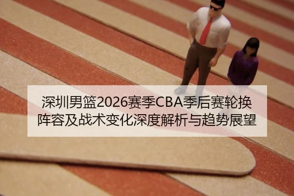 深圳男篮2026赛季CBA季后赛轮换阵容及战术变化深度解析与趋势展望