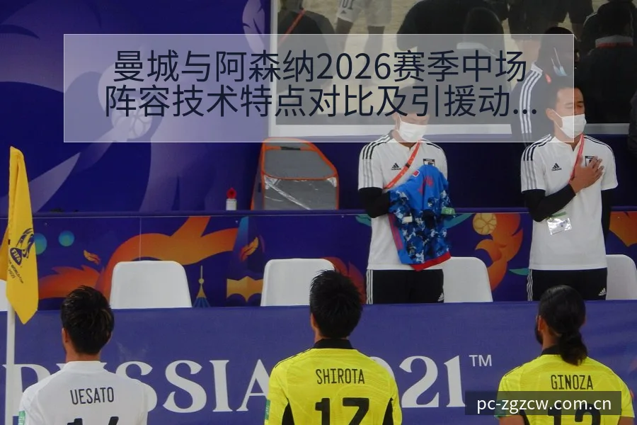 曼城与阿森纳2026赛季中场阵容技术特点对比及引援动态观 - 足彩网
