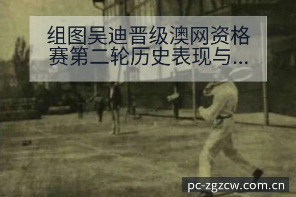 组图吴迪晋级澳网资格赛第二轮历史表现与阵容调整影响分析 - 足彩网
